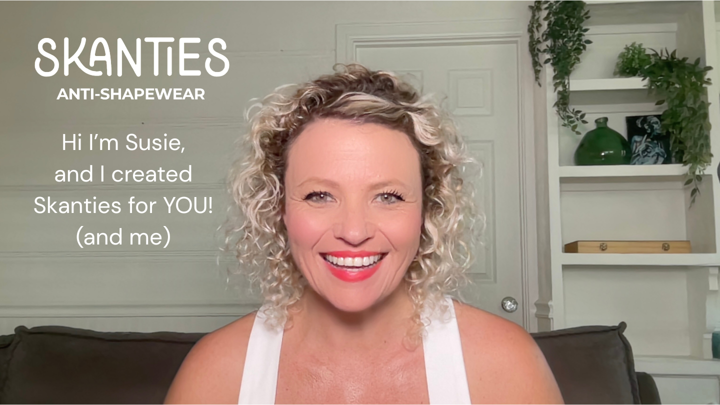Load video: Hi, I’m Susie — founder of Skanties Anti‑Shapewear.I created Skanties for you, for me, and for anyone who is sick and tired of uncomfortable underwear.WHAT SKANTIES ARESkanties will quickly become your new best friend.They’re super soft, silky, and incredibly stretchy.People are always surprised the first time they put them on — because they’re not what they expect.That’s exactly why I call them anti‑shapewear.I believe we should celebrate our bodies in the beautiful form they already are — not squeeze them into shapes or sizes that are unnatural or unnecessary.HOW THEY FEEL &amp; WHAT THEY DOWith Skanties:No muffin topNo chafingNo riding upNo rolling downYou can wear them to a formal event and come home and flop comfortably on the couch.You can sleep in them.You can wear them skiing, hiking, traveling, or in hot climates.They move with your body — wherever life takes you.SUPPORT THROUGH BODY CHANGESSkanties are also incredible during times of body change.They’re loved by women going through:Hormone therapyIVFHysterectomy or gynecological surgeryC‑section or abdominal surgeryAnywhere your stomach is tender and you need softness, flexibility, and gentle support.They’re also fantastic for ostomy bag wearers, thanks to their superior stretch and breathability.And nurses love wearing them under scrubs — they’re like thin, activewear underwear that stays cool and comfortable all day.EMOTIONAL ANTI‑SHAPEWEARBut Skanties isn’t just about physical comfort.Another part of Anti‑Shapewear — and the part closest to my heart — is removing emotional shapewear.I care deeply about supporting you not just within your body, but also within your heart.That’s why I’ve created:MeditationsAffirmationsJournalsAnd now musicAll designed to help you return to your heart and remember something important:You are amazing right now.You are more than enough exactly as you are.You are deeply loved.You are a miracle.I’ve also been co‑creating music to get stuck in your head — gentle reminders to breathe, soften, and come home to yourself.First song I want you to get stuck in your head!  https://www.youtube.com/shorts/nDs4P9wqGAUFollow up song in case you forgot - YOU ARE ENOUGH!  https://www.youtube.com/shorts/oAiQ6mNDEi4Breathe in.... Breathe out.....Thank you so much for visiting Skanties.I’m so happy to welcome you here.Big love from me.